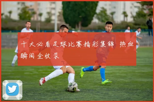 十大必看足球比赛精彩集锦 热血瞬间全收录