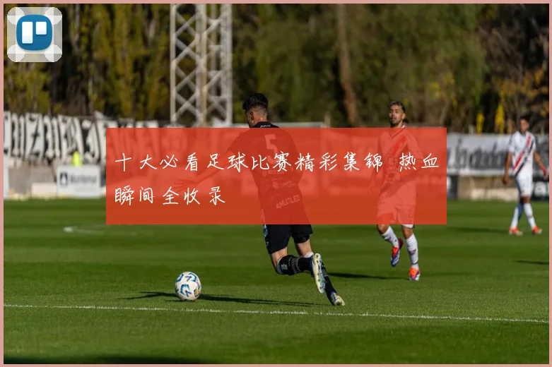 十大必看足球比赛精彩集锦 热血瞬间全收录