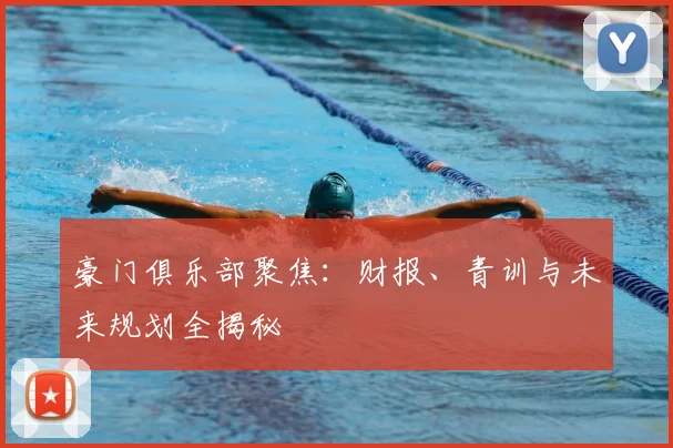 豪门俱乐部聚焦：财报、青训与未来规划全揭秘