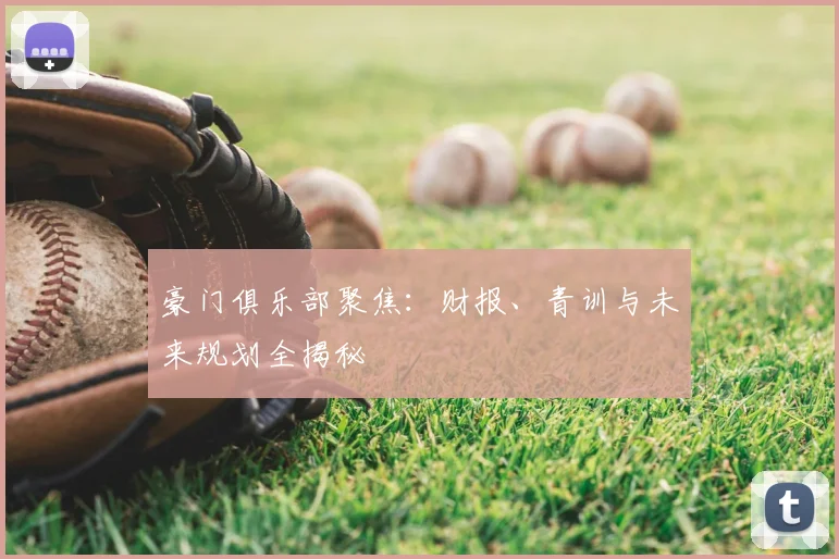 豪门俱乐部聚焦：财报、青训与未来规划全揭秘