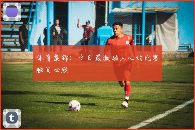 体育集锦：今日最激动人心的比赛瞬间回顾
