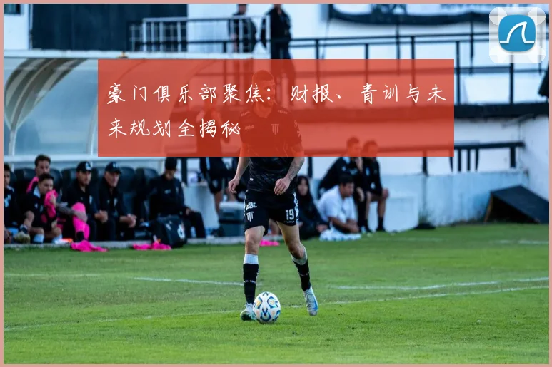 豪门俱乐部聚焦：财报、青训与未来规划全揭秘