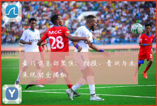 豪门俱乐部聚焦：财报、青训与未来规划全揭秘